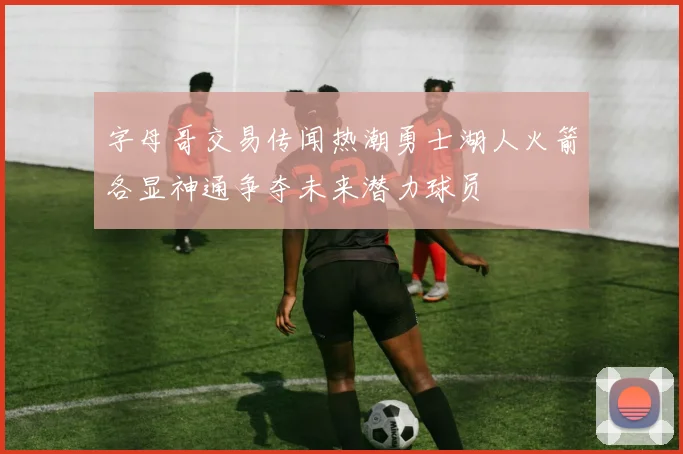 字母哥交易传闻热潮勇士湖人火箭各显神通争夺未来潜力球员
