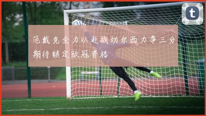 范戴克全力以赴战切尔西力争三分期待锁定欧冠资格