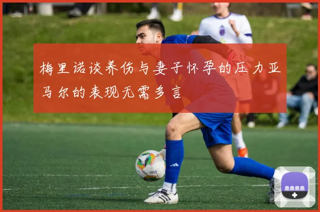 梅里诺谈养伤与妻子怀孕的压力亚马尔的表现无需多言