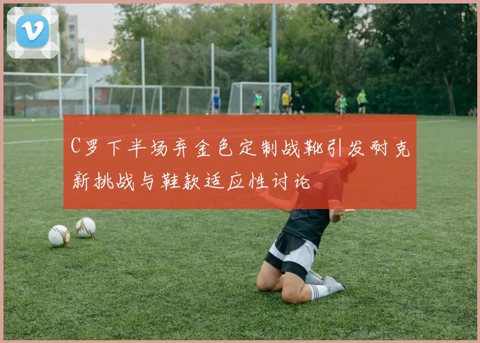 C罗下半场弃金色定制战靴引发耐克新挑战与鞋款适应性讨论