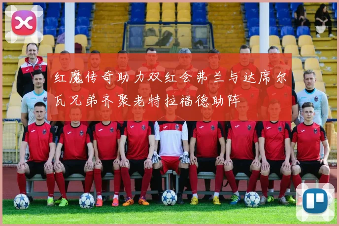 红魔传奇助力双红会弗兰与达席尔瓦兄弟齐聚老特拉福德助阵