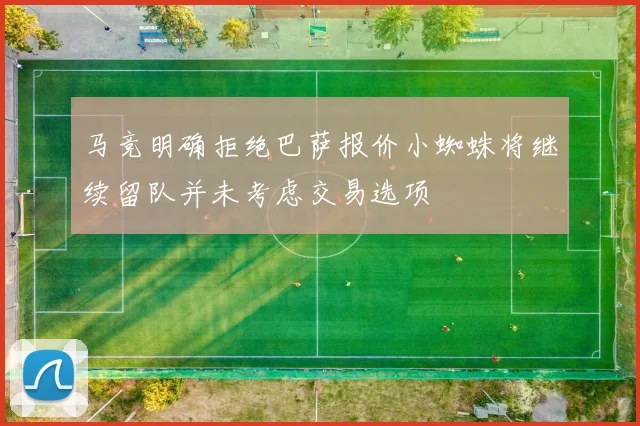 马竞明确拒绝巴萨报价小蜘蛛将继续留队并未考虑交易选项