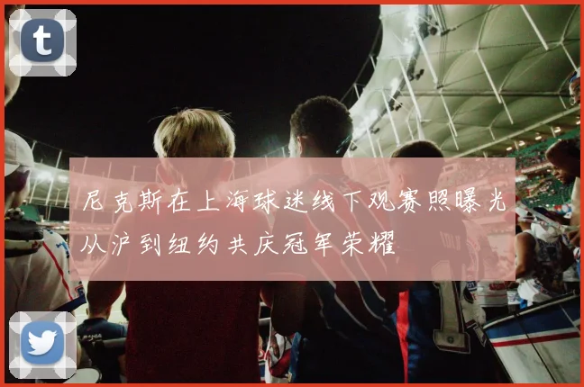 尼克斯在上海球迷线下观赛照曝光从沪到纽约共庆冠军荣耀