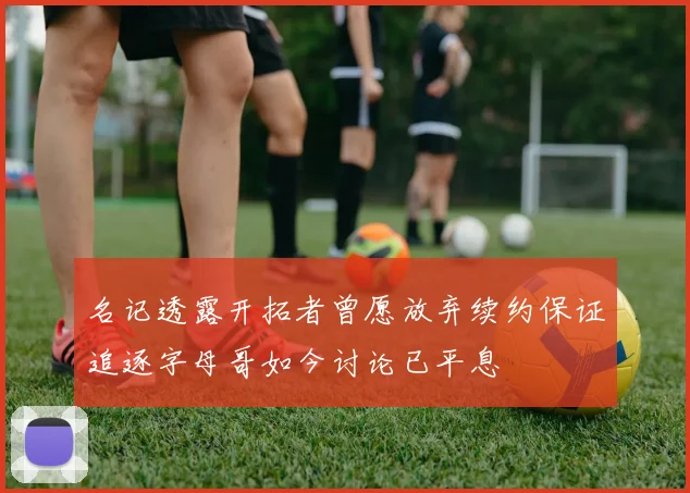 名记透露开拓者曾愿放弃续约保证追逐字母哥如今讨论已平息
