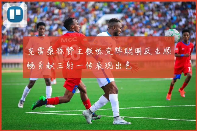 克雷桑称赞主教练变阵聪明反击顺畅贡献三射一传表现出色