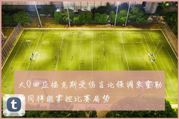 大Q回应福克斯受伤言论强调朱霍勒迪同样能掌控比赛局势