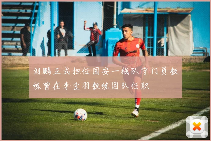 刘鹏正式担任国安一线队守门员教练曾在李金羽教练团队任职