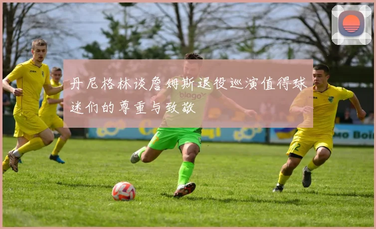 丹尼格林谈詹姆斯退役巡演值得球迷们的尊重与致敬