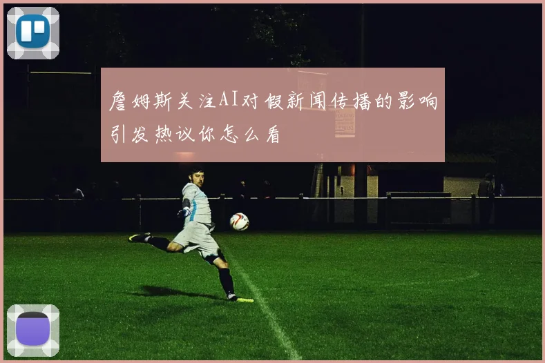詹姆斯关注AI对假新闻传播的影响引发热议你怎么看