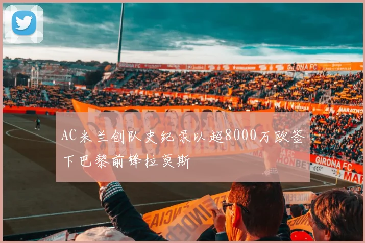 AC米兰创队史纪录以超8000万欧签下巴黎前锋拉莫斯