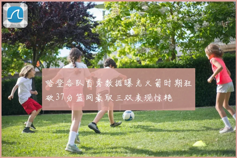 哈登各队首秀数据曝光火箭时期狂砍37分篮网豪取三双表现惊艳