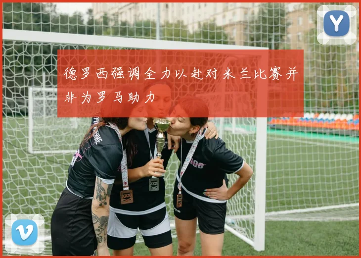 德罗西强调全力以赴对米兰比赛并非为罗马助力