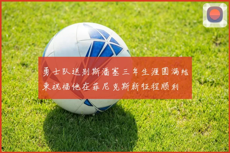勇士队送别斯潘塞三年生涯圆满结束祝福他在菲尼克斯新征程顺利