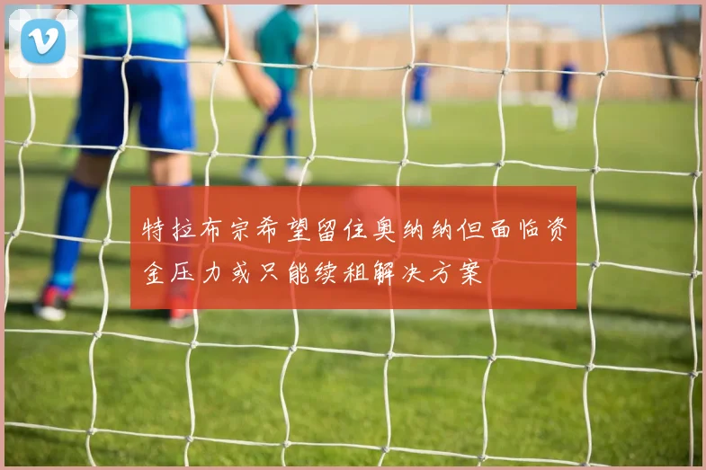 特拉布宗希望留住奥纳纳但面临资金压力或只能续租解决方案
